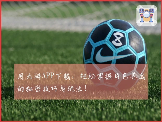 用九游APP下载，轻松掌握角色养成的秘密技巧与玩法！